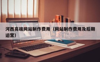 襄垣河西高端网站制作费用（网站制作费用及后期运营）
