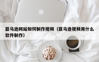襄垣亚马逊网站如何制作视频（亚马逊视频用什么软件制作）